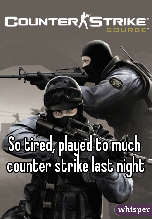So tired, played to much counter strike last night