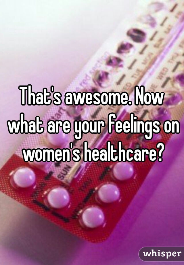 That's awesome. Now what are your feelings on women's healthcare?