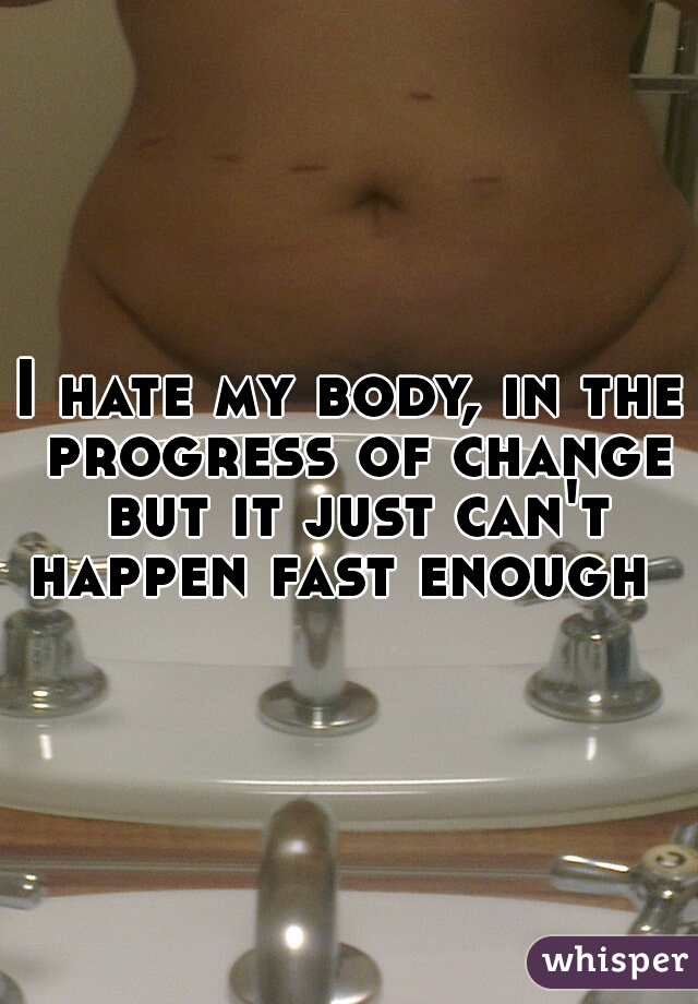 I hate my body, in the progress of change but it just can't happen fast enough  