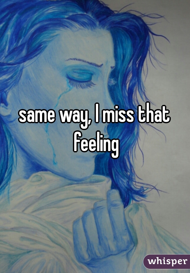 same way, I miss that feeling