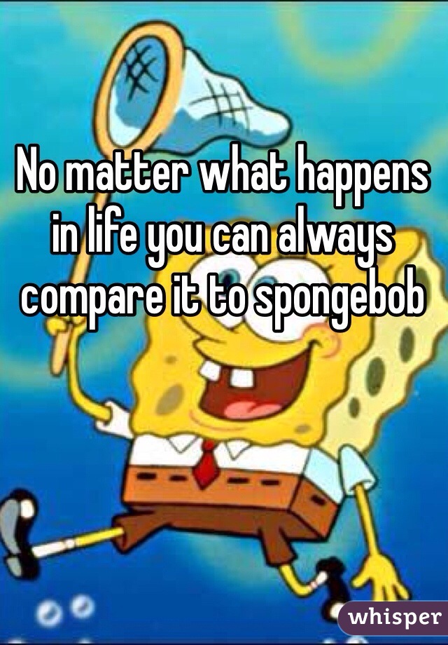 No matter what happens in life you can always compare it to spongebob 