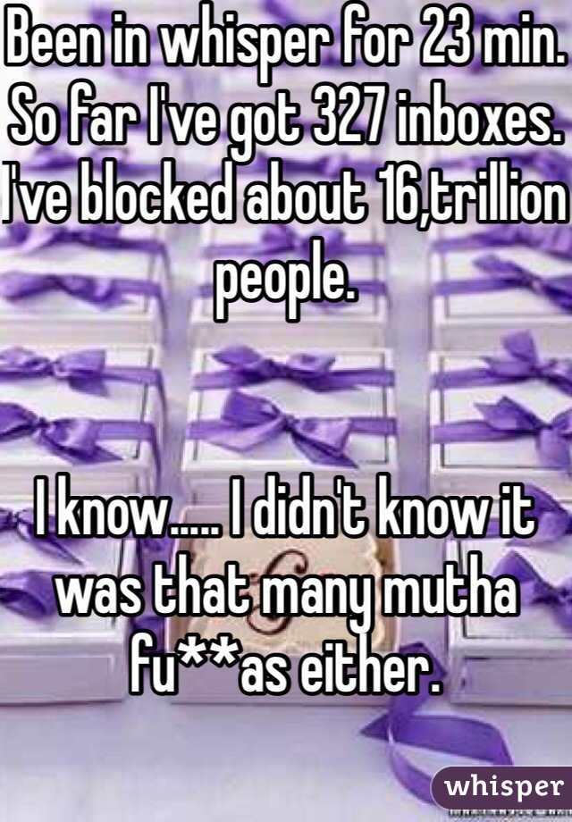 Been in whisper for 23 min.
So far I've got 327 inboxes.
I've blocked about 16,trillion people.


I know..... I didn't know it was that many mutha fu**as either.