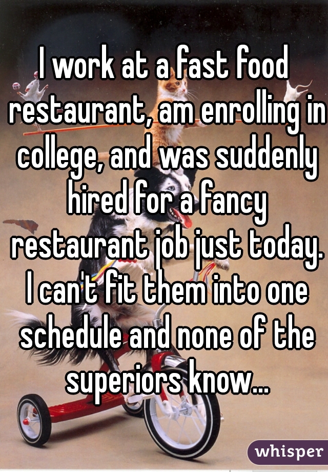 I work at a fast food restaurant, am enrolling in college, and was suddenly hired for a fancy restaurant job just today. I can't fit them into one schedule and none of the superiors know...