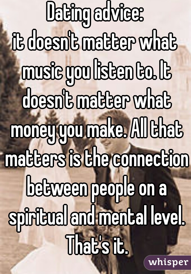 Dating advice:
it doesn't matter what music you listen to. It doesn't matter what money you make. All that matters is the connection between people on a spiritual and mental level. That's it.