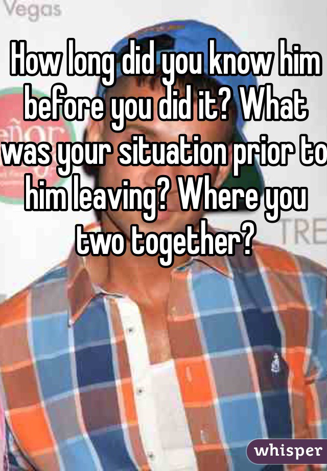 How long did you know him before you did it? What was your situation prior to him leaving? Where you two together?