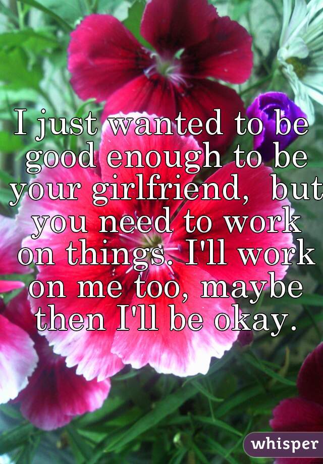I just wanted to be good enough to be your girlfriend,  but you need to work on things. I'll work on me too, maybe then I'll be okay.