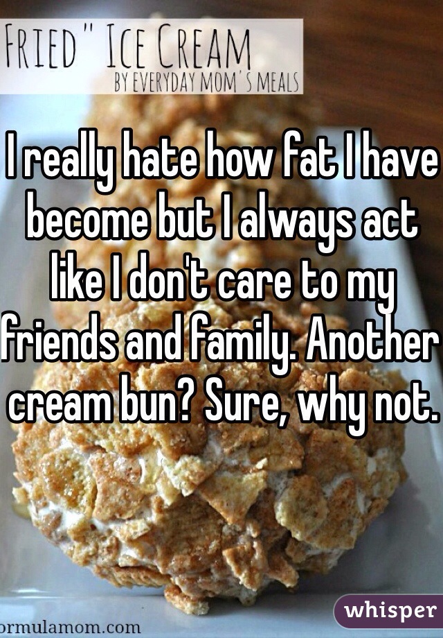 I really hate how fat I have become but I always act like I don't care to my friends and family. Another cream bun? Sure, why not. 