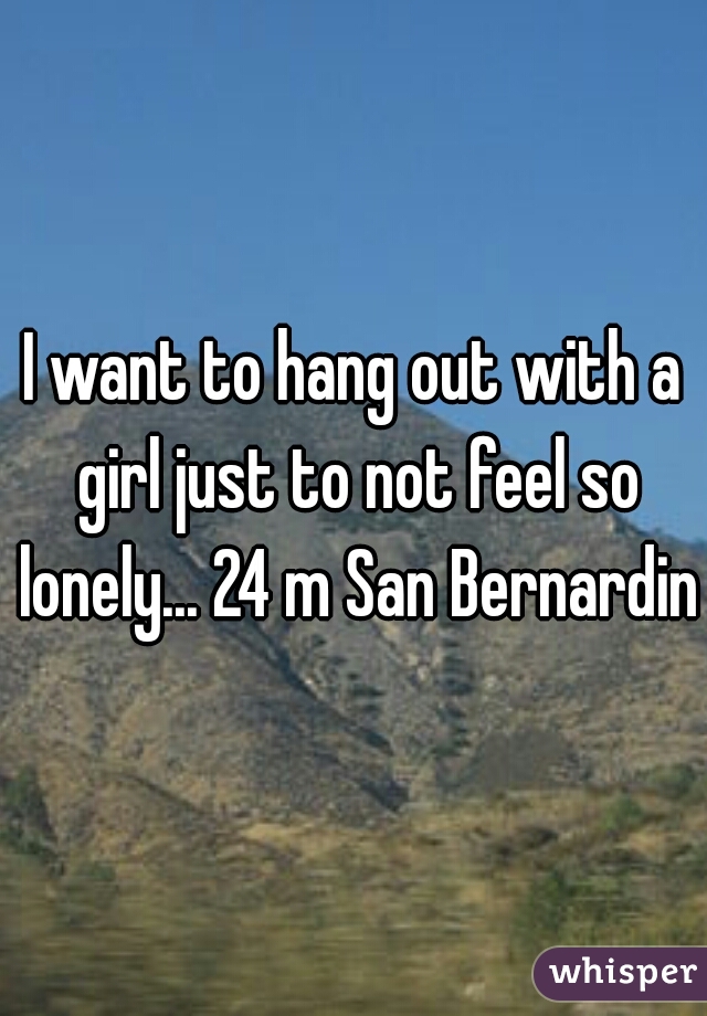 I want to hang out with a girl just to not feel so lonely... 24 m San Bernardino