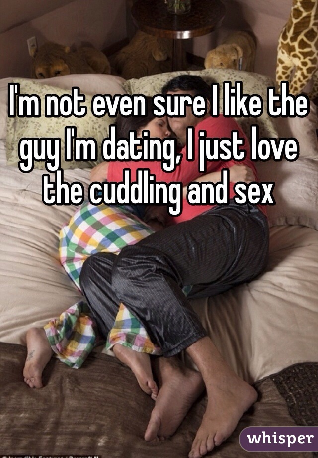 I'm not even sure I like the guy I'm dating, I just love the cuddling and sex