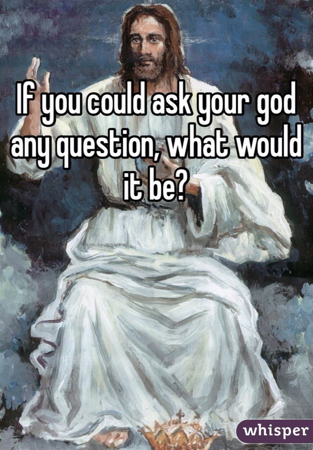 If you could ask your god any question, what would it be? 