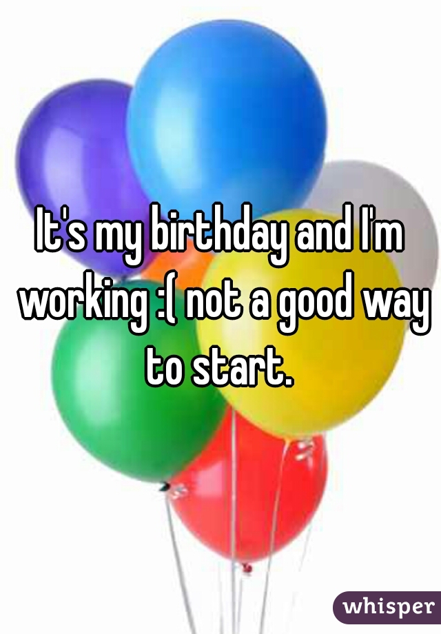 It's my birthday and I'm working :( not a good way to start. 