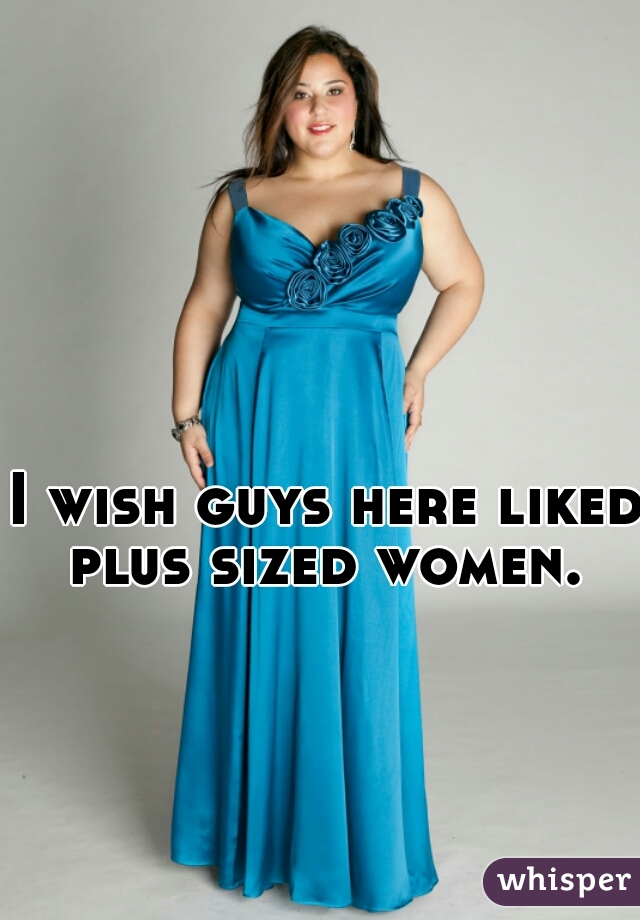I wish guys here liked plus sized women. 