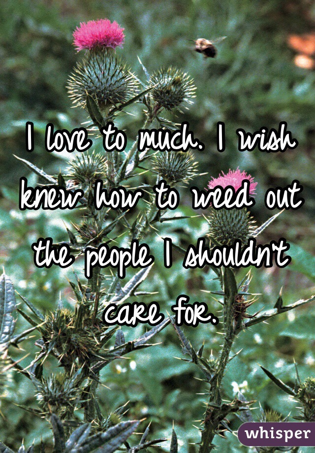 I love to much. I wish knew how to weed out the people I shouldn't care for.