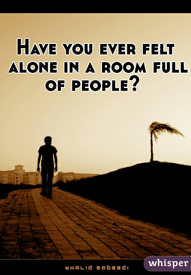 Have you ever felt alone in a room full of people?  