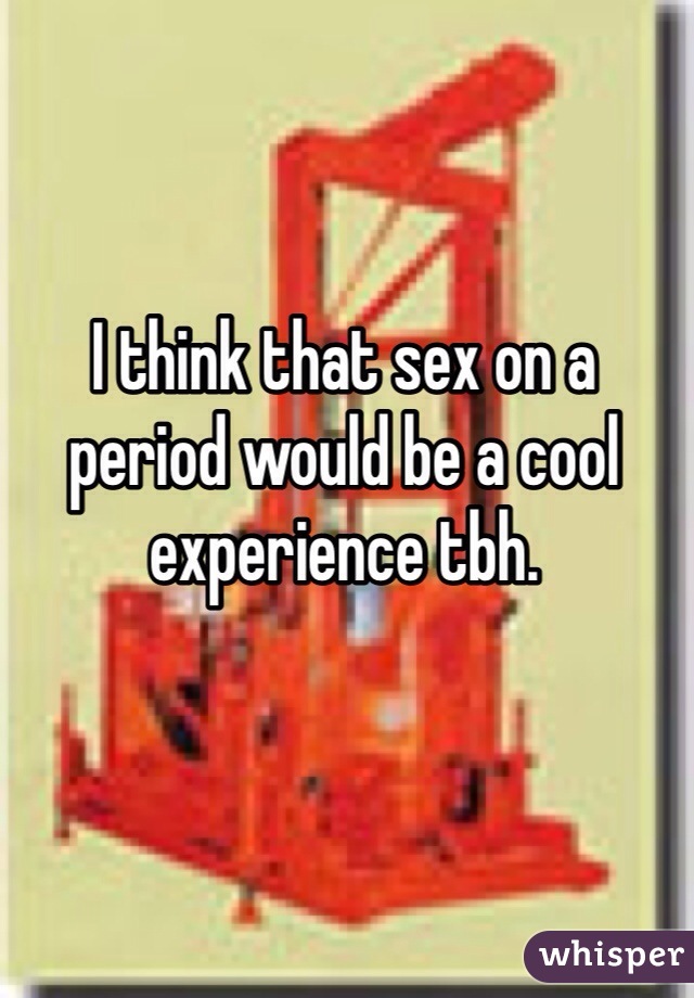 I think that sex on a period would be a cool experience tbh.