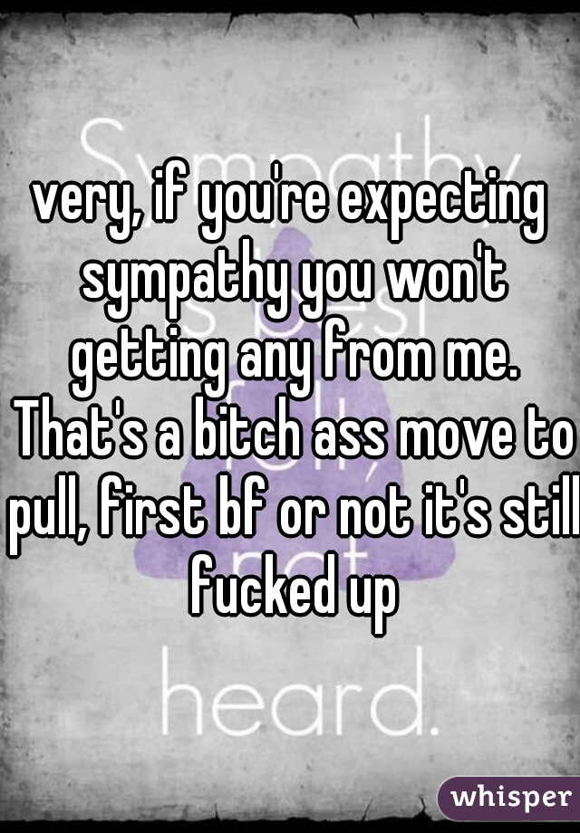very, if you're expecting sympathy you won't getting any from me. That's a bitch ass move to pull, first bf or not it's still fucked up