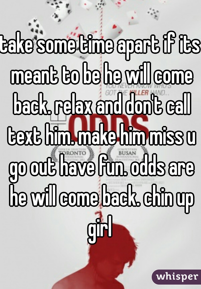 take some time apart if its meant to be he will come back. relax and don't call text him. make him miss u go out have fun. odds are he will come back. chin up girl 