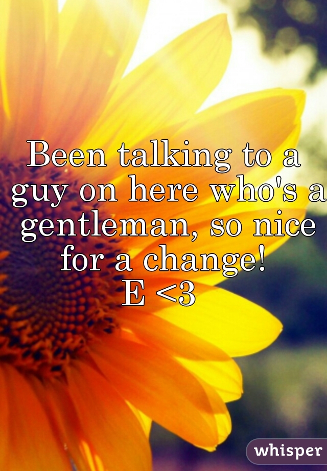 Been talking to a guy on here who's a gentleman, so nice for a change! 
E <3 