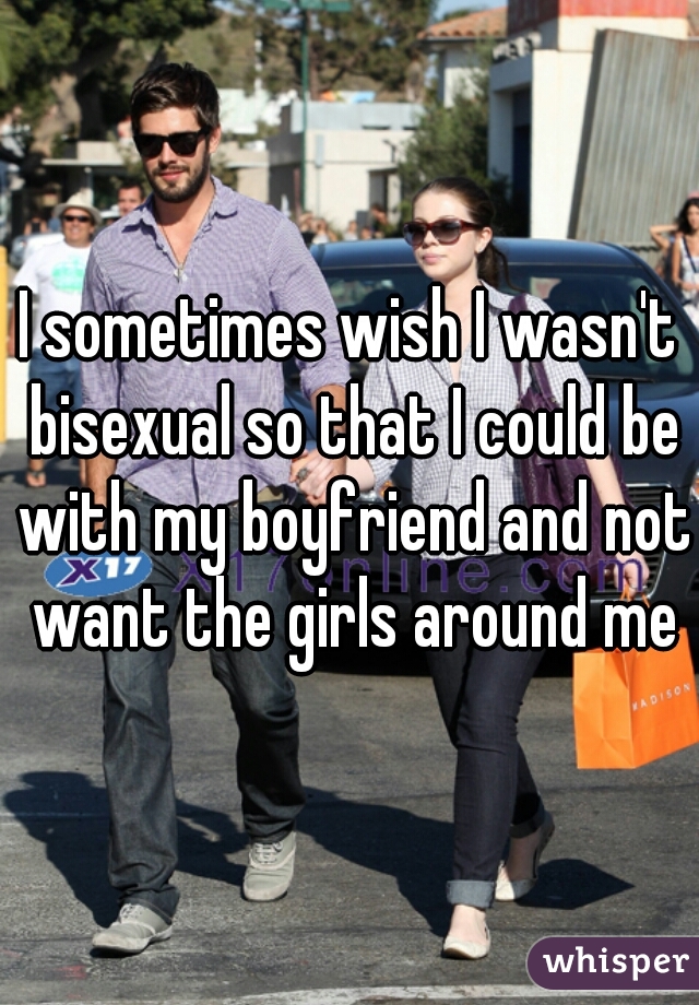I sometimes wish I wasn't bisexual so that I could be with my boyfriend and not want the girls around me