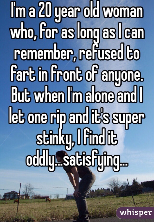 I'm a 20 year old woman who, for as long as I can remember, refused to fart in front of anyone. But when I'm alone and I let one rip and it's super stinky, I find it oddly...satisfying...
