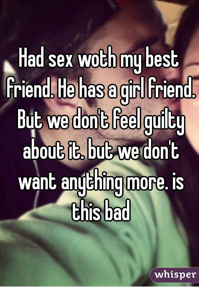 Had sex woth my best friend. He has a girl friend. But we don't feel guilty about it. but we don't want anything more. is this bad