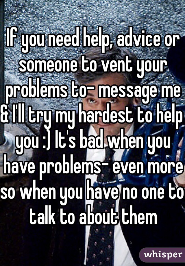 If you need help, advice or someone to vent your problems to- message me & I'll try my hardest to help you :) It's bad when you have problems- even more so when you have no one to talk to about them