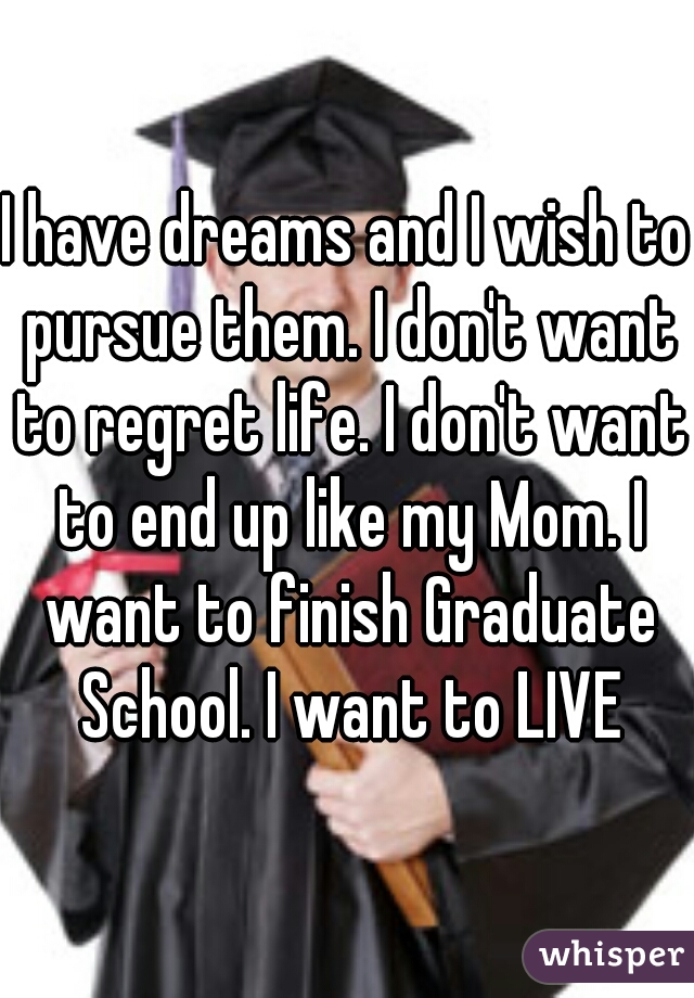 I have dreams and I wish to pursue them. I don't want to regret life. I don't want to end up like my Mom. I want to finish Graduate School. I want to LIVE