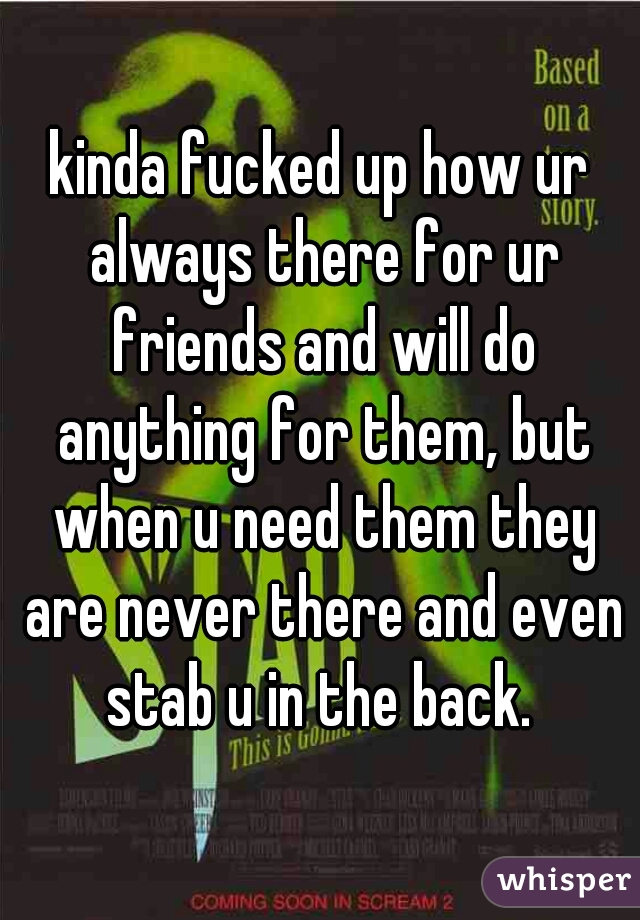 kinda fucked up how ur always there for ur friends and will do anything for them, but when u need them they are never there and even stab u in the back. 