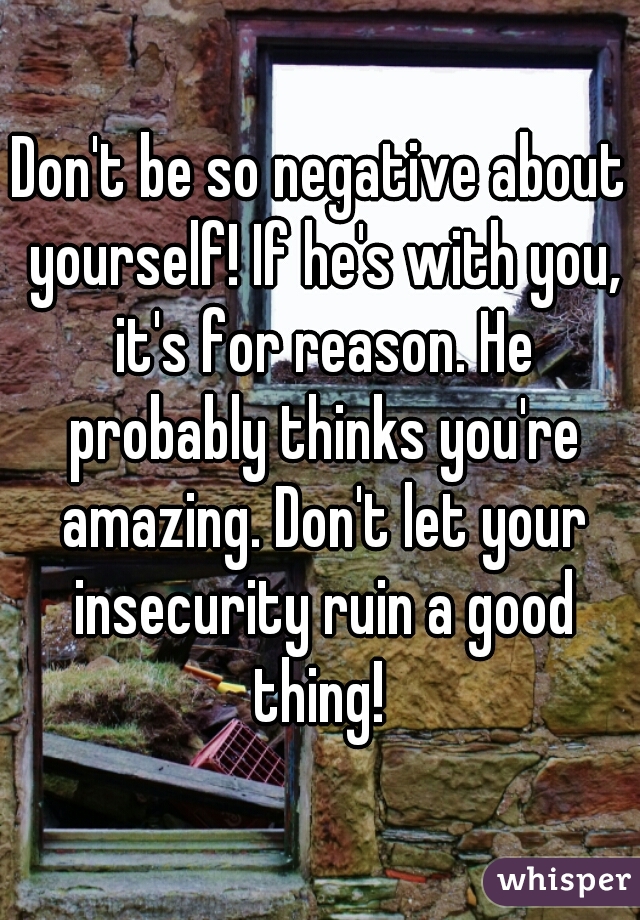 Don't be so negative about yourself! If he's with you, it's for reason. He probably thinks you're amazing. Don't let your insecurity ruin a good thing! 