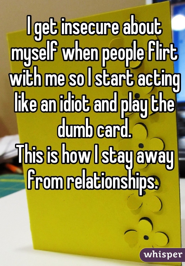 I get insecure about myself when people flirt with me so I start acting like an idiot and play the dumb card. 
This is how I stay away from relationships. 