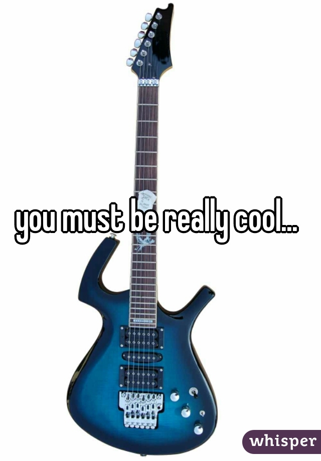 you must be really cool... 