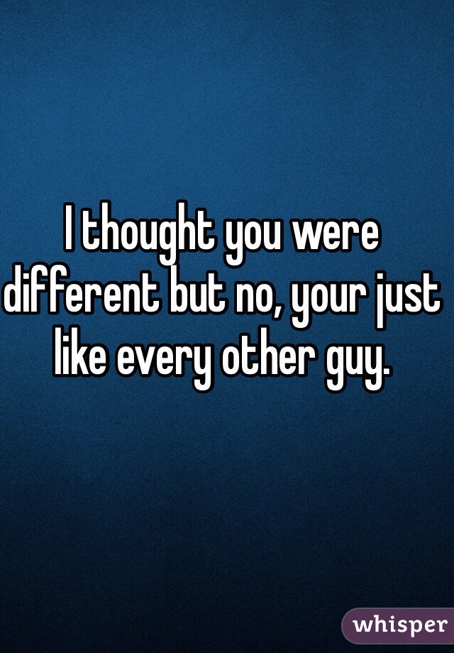 I thought you were different but no, your just like every other guy. 