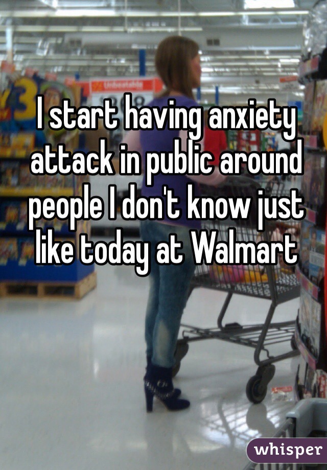 I start having anxiety attack in public around people I don't know just like today at Walmart 