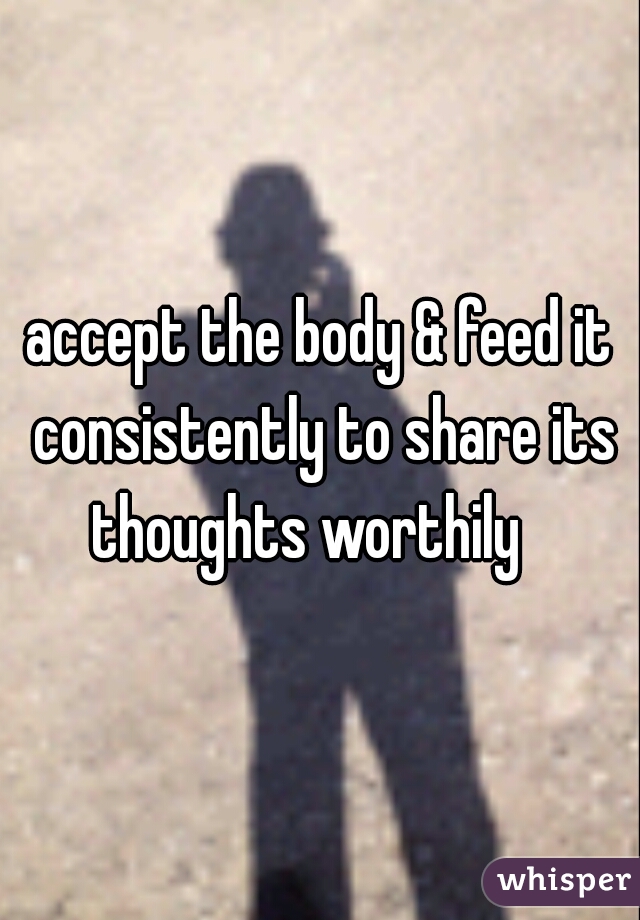 accept the body & feed it consistently to share its thoughts worthily   