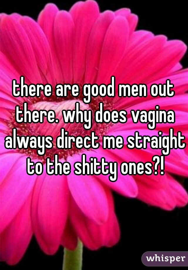 there are good men out there. why does vagina always direct me straight to the shitty ones?!