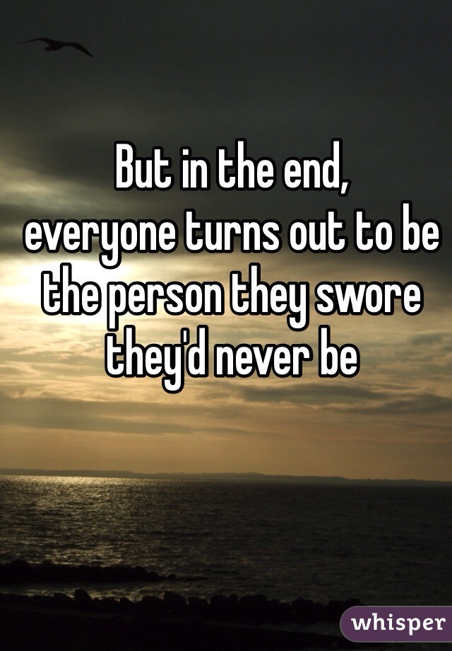 But in the end,
everyone turns out to be the person they swore they'd never be 