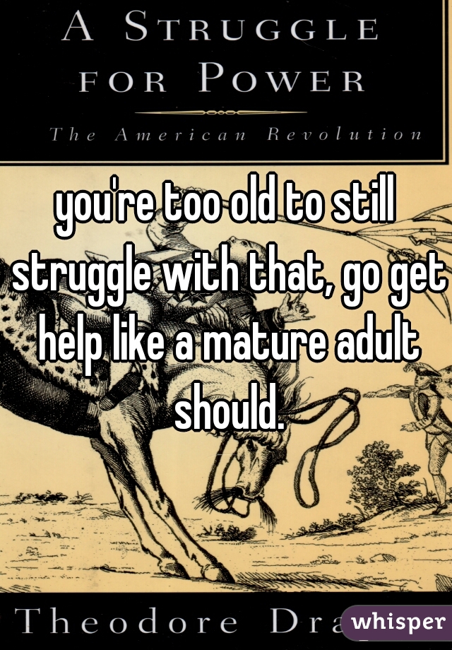 you're too old to still struggle with that, go get help like a mature adult should.