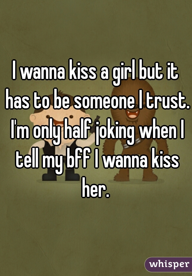 I wanna kiss a girl but it has to be someone I trust. I'm only half joking when I tell my bff I wanna kiss her. 