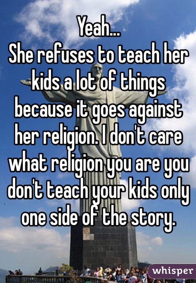 Yeah...
She refuses to teach her kids a lot of things because it goes against her religion. I don't care what religion you are you don't teach your kids only one side of the story.