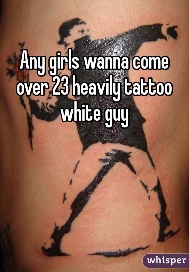 Any girls wanna come over 23 heavily tattoo white guy 