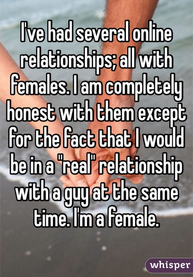 I've had several online relationships; all with females. I am completely honest with them except for the fact that I would be in a "real" relationship with a guy at the same time. I'm a female. 