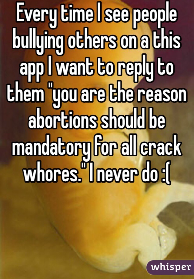 Every time I see people bullying others on a this app I want to reply to them "you are the reason abortions should be mandatory for all crack whores." I never do :(