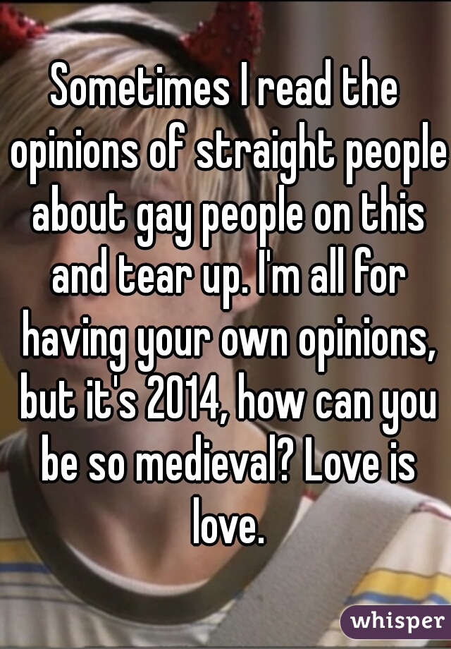Sometimes I read the opinions of straight people about gay people on this and tear up. I'm all for having your own opinions, but it's 2014, how can you be so medieval? Love is love.