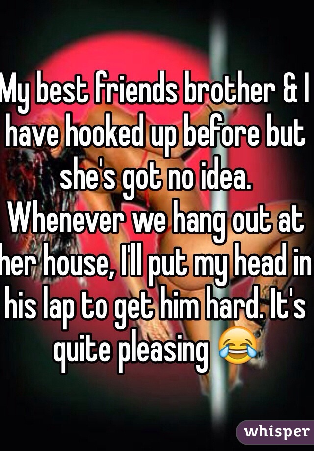 My best friends brother & I have hooked up before but she's got no idea. Whenever we hang out at her house, I'll put my head in his lap to get him hard. It's quite pleasing 😂