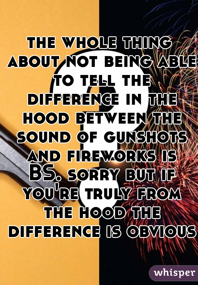 the whole thing about not being able to tell the difference in the hood between the sound of gunshots and fireworks is BS. sorry but if you're truly from the hood the difference is obvious