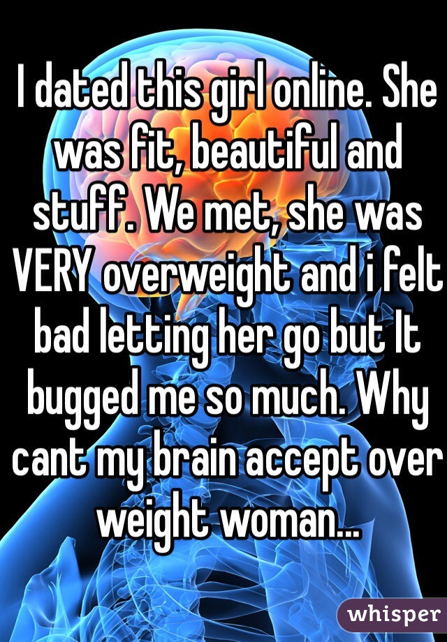 I dated this girl online. She was fit, beautiful and stuff. We met, she was VERY overweight and i felt bad letting her go but It bugged me so much. Why cant my brain accept over weight woman... 