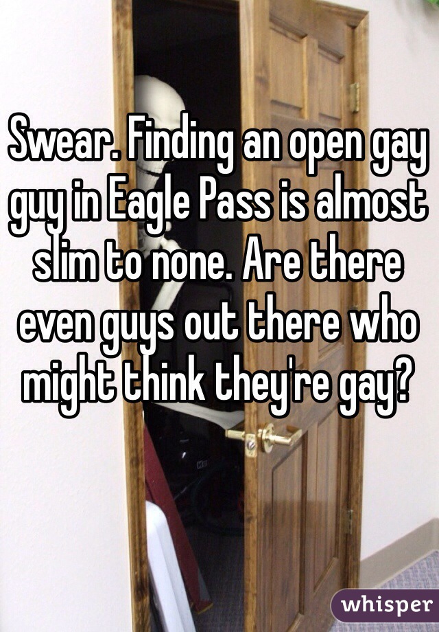 Swear. Finding an open gay guy in Eagle Pass is almost slim to none. Are there even guys out there who might think they're gay?