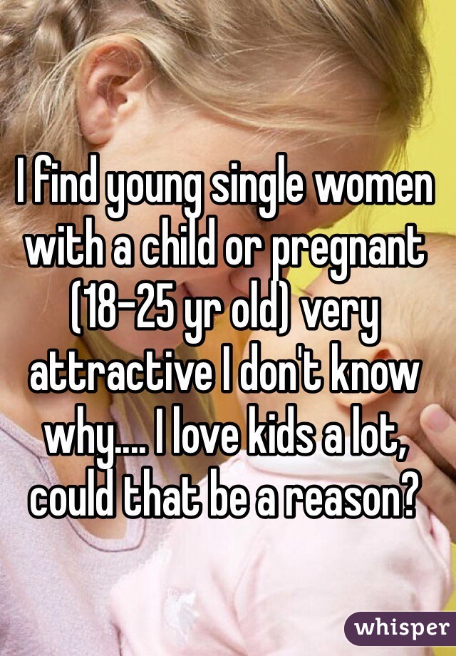 I find young single women with a child or pregnant (18-25 yr old) very attractive I don't know why.... I love kids a lot, could that be a reason?