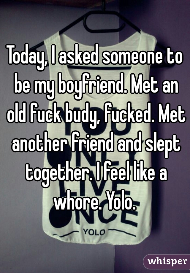 Today, I asked someone to be my boyfriend. Met an old fuck budy, fucked. Met another friend and slept together. I feel like a whore. Yolo. 