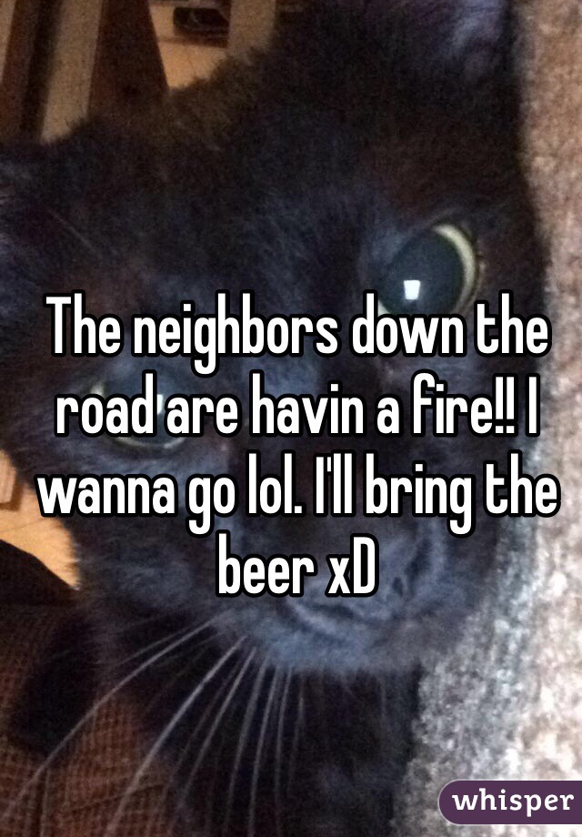 The neighbors down the road are havin a fire!! I wanna go lol. I'll bring the beer xD 